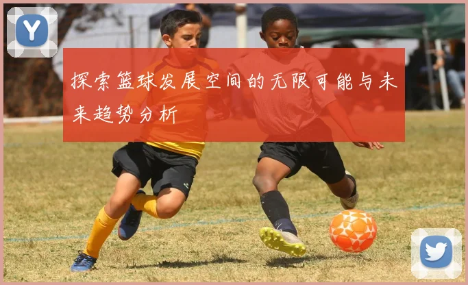 探索篮球发展空间的无限可能与未来趋势分析