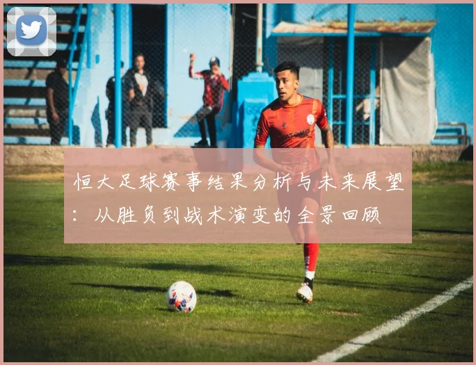 恒大足球赛事结果分析与未来展望：从胜负到战术演变的全景回顾