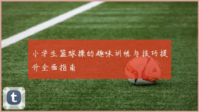 小学生篮球操的趣味训练与技巧提升全面指南