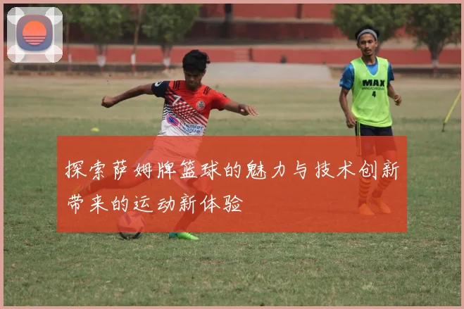 探索萨姆牌篮球的魅力与技术创新带来的运动新体验
