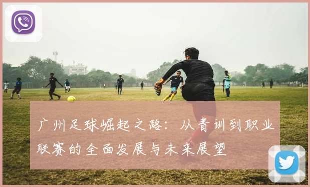 广州足球崛起之路：从青训到职业联赛的全面发展与未来展望