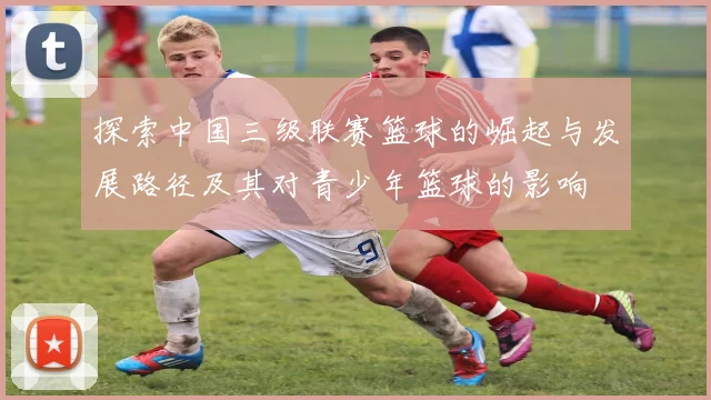 探索中国三级联赛篮球的崛起与发展路径及其对青少年篮球的影响