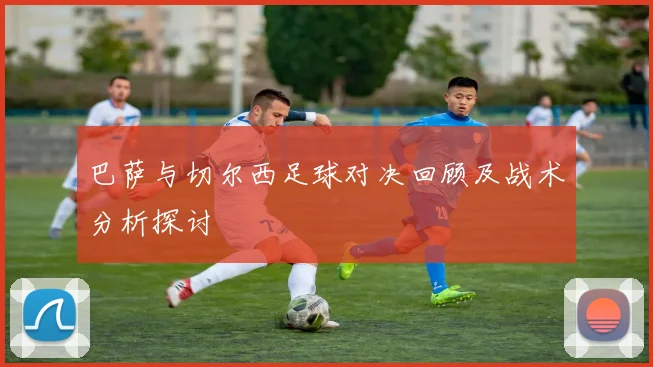巴萨与切尔西足球对决回顾及战术分析探讨